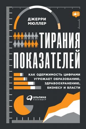 Тирания показателей. Как одержимость цифрами угрожает образованию, здравоохранению, бизнесу и власти