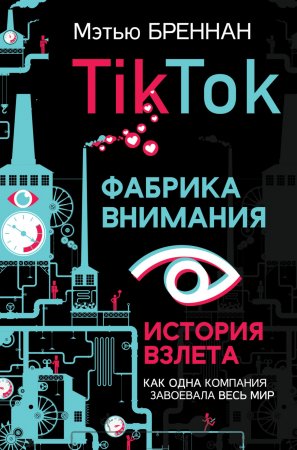 TikTok: Фабрика внимания. История взлета. Как одна компания завоевала весь мир